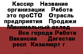 Кассир › Название организации ­ Работа-это проСТО › Отрасль предприятия ­ Продажи › Минимальный оклад ­ 8 840 - Все города Работа » Вакансии   . Дагестан респ.,Кизилюрт г.